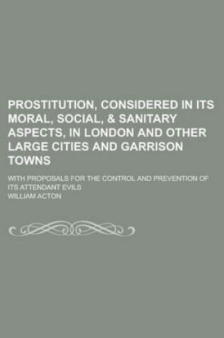 Cover of Prostitution, Considered in Its Moral, Social, & Sanitary Aspects, in London and Other Large Cities and Garrison Towns; With Proposals for the Control
