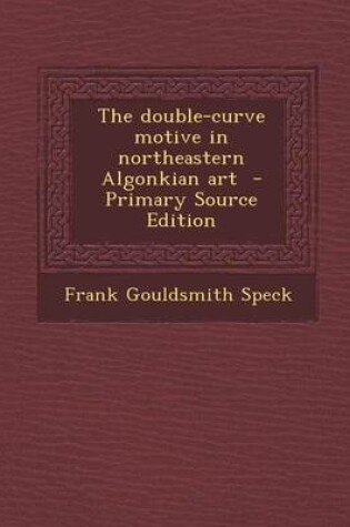 Cover of The Double-Curve Motive in Northeastern Algonkian Art - Primary Source Edition