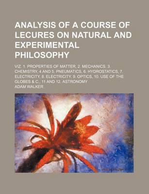 Book cover for Analysis of a Course of Lecures on Natural and Experimental Philosophy; Viz. 1. Properties of Matter, 2. Mechanics. 3. Chemistry, 4 and 5. Pneumatics, 6. Hydrostatics, 7. Electricity, 8. Electricity, 9. Optics, 10. Use of the Globes & C.,