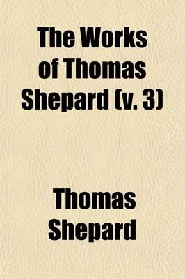 Book cover for The Works of Thomas Shepard (Volume 3); First Pastor of the First Church, Cambridge, Mass. with a Memoir of His Life and Character