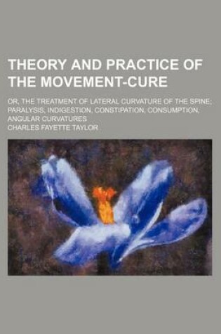 Cover of Theory and Practice of the Movement-Cure; Or, the Treatment of Lateral Curvature of the Spine Paralysis, Indigestion, Constipation, Consumption, Angular Curvatures