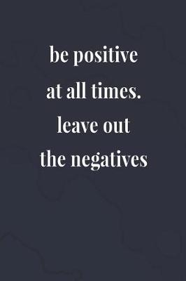 Book cover for Be Positive At All Times! Leave Out The Negatives