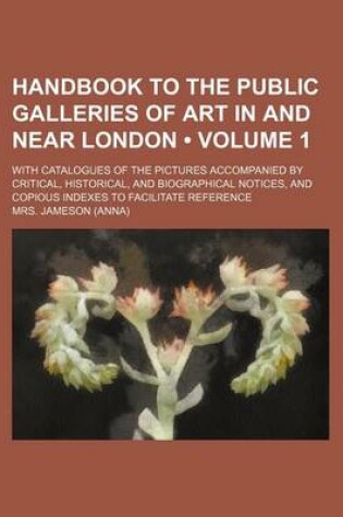 Cover of Handbook to the Public Galleries of Art in and Near London (Volume 1); With Catalogues of the Pictures Accompanied by Critical, Historical, and Biographical Notices, and Copious Indexes to Facilitate Reference