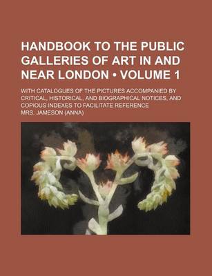 Book cover for Handbook to the Public Galleries of Art in and Near London (Volume 1); With Catalogues of the Pictures Accompanied by Critical, Historical, and Biographical Notices, and Copious Indexes to Facilitate Reference