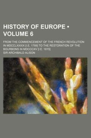 Cover of History of Europe (Volume 6); From the Commencement of the French Revolution in MDCCLXXXIX [I.E. 1789] to the Restoration of the Bourbons in MDCCCXV [I.E. 1815]