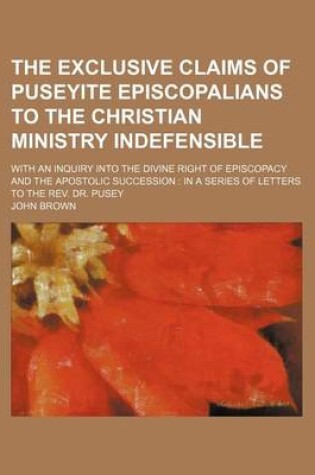 Cover of The Exclusive Claims of Puseyite Episcopalians to the Christian Ministry Indefensible; With an Inquiry Into the Divine Right of Episcopacy and the Apostolic Succession in a Series of Letters to the REV. Dr. Pusey