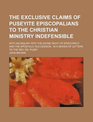 Book cover for The Exclusive Claims of Puseyite Episcopalians to the Christian Ministry Indefensible; With an Inquiry Into the Divine Right of Episcopacy and the Apostolic Succession in a Series of Letters to the REV. Dr. Pusey