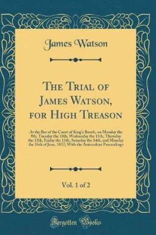 Cover of The Trial of James Watson, for High Treason, Vol. 1 of 2: At the Bar of the Court of Kings Bench, on Monday the 9th, Tuesday the 10th, Wednesday the 11th, Thursday the 12th, Friday the 13th, Saturday the 14th, and Monday the 16th of June, 1817; With the