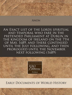 Book cover for An Exact List of the Lords Spiritual and Temporal Who Fare in the Pretended Parliament at Dublin in the Kingdom of Ireland on the 7th of May, 1689, and There Continued Until the July Following, and Then Prorogued Until the November Next Following (1689)