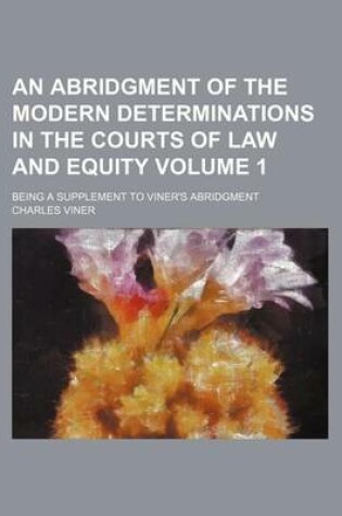 Cover of An Abridgment of the Modern Determinations in the Courts of Law and Equity Volume 1; Being a Supplement to Viner's Abridgment