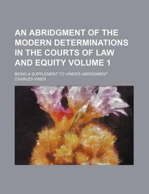 Book cover for An Abridgment of the Modern Determinations in the Courts of Law and Equity Volume 1; Being a Supplement to Viner's Abridgment