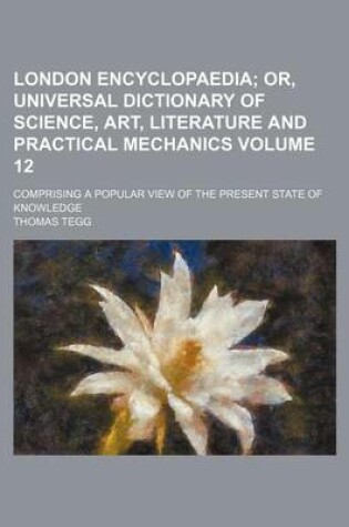 Cover of London Encyclopaedia Volume 12; Or, Universal Dictionary of Science, Art, Literature and Practical Mechanics. Comprising a Popular View of the Present State of Knowledge