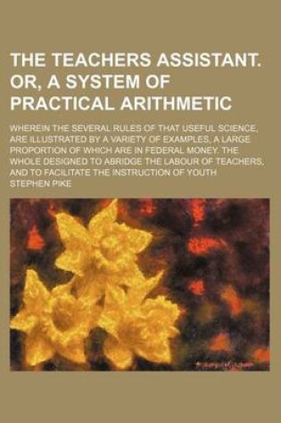 Cover of The Teachers Assistant. Or, a System of Practical Arithmetic; Wherein the Several Rules of That Useful Science, Are Illustrated by a Variety of Examples, a Large Proportion of Which Are in Federal Money. the Whole Designed to Abridge the Labour of Teachers, an