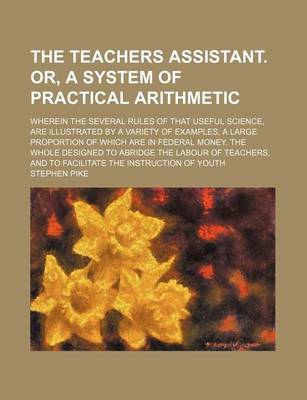 Book cover for The Teachers Assistant. Or, a System of Practical Arithmetic; Wherein the Several Rules of That Useful Science, Are Illustrated by a Variety of Examples, a Large Proportion of Which Are in Federal Money. the Whole Designed to Abridge the Labour of Teachers, an