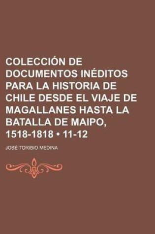 Cover of Coleccion de Documentos Ineditos Para La Historia de Chile Desde El Viaje de Magallanes Hasta La Batalla de Maipo, 1518-1818 (11-12)