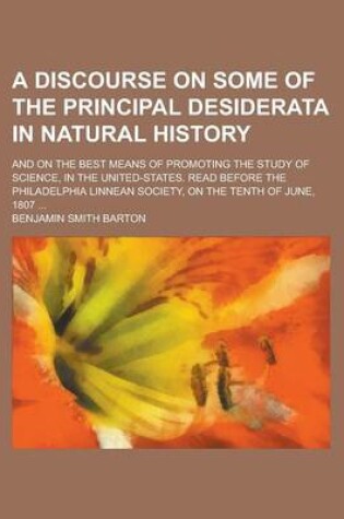 Cover of A Discourse on Some of the Principal Desiderata in Natural History; And on the Best Means of Promoting the Study of Science, in the United-States. Read Before the Philadelphia Linnean Society, on the Tenth of June, 1807 ...