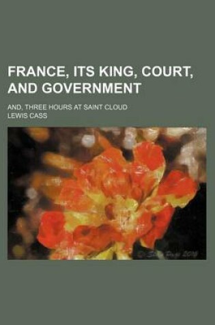 Cover of France, Its King, Court, and Government; And, Three Hours at Saint Cloud