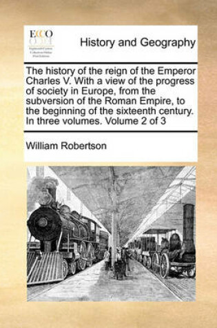 Cover of The history of the reign of the Emperor Charles V. With a view of the progress of society in Europe, from the subversion of the Roman Empire, to the beginning of the sixteenth century. In three volumes. Volume 2 of 3