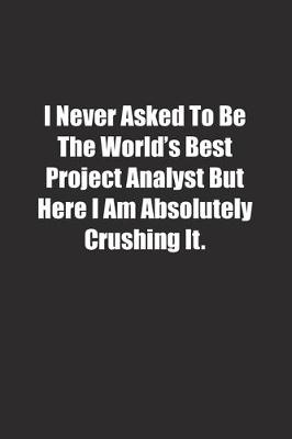 Book cover for I Never Asked To Be The World's Best Project Analyst But Here I Am Absolutely Crushing It.