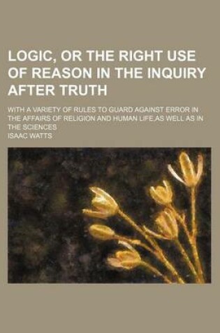 Cover of Logic, or the Right Use of Reason in the Inquiry After Truth; With a Variety of Rules to Guard Against Error in the Affairs of Religion and Human Life, as Well as in the Sciences