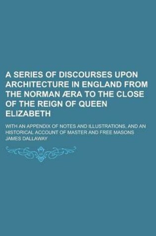 Cover of A Series of Discourses Upon Architecture in England from the Norman Aera to the Close of the Reign of Queen Elizabeth; With an Appendix of Notes and Illustrations, and an Historical Account of Master and Free Masons