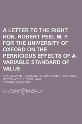 Cover of A Letter to the Right Hon. Robert Peel M. P. for the University of Oxford on the Pernicious Effects of a Variable Standard of Value; Especially as I