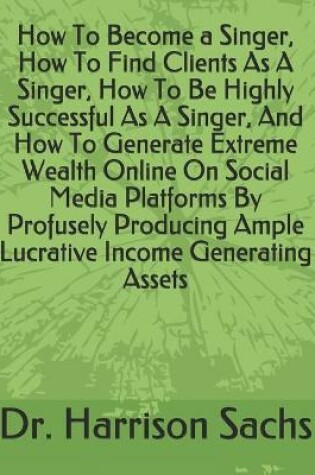Cover of How To Become a Singer, How To Find Clients As A Singer, How To Be Highly Successful As A Singer, And How To Generate Extreme Wealth Online On Social Media Platforms By Profusely Producing Ample Lucrative Income Generating Assets