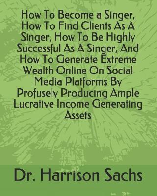 Book cover for How To Become a Singer, How To Find Clients As A Singer, How To Be Highly Successful As A Singer, And How To Generate Extreme Wealth Online On Social Media Platforms By Profusely Producing Ample Lucrative Income Generating Assets