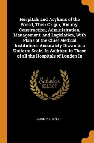 Cover of Hospitals and Asylums of the World, Their Origin, History, Construction, Administration, Management, and Legislation, with Plans of the Chief Medical Institutions Accurately Drawn to a Uniform Scale, in Addition to Those of All the Hospitals of London in