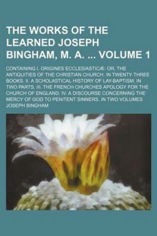 Cover of The Works of the Learned Joseph Bingham, M. A. Volume 1; Containing I. Origines Ecclesiasticae Or, the Antiquities of the Christian Church. in Twenty Three Books. II. a Scholastical History of Lay-Baptism. in Two Parts. III. the French Churches Apology Fo