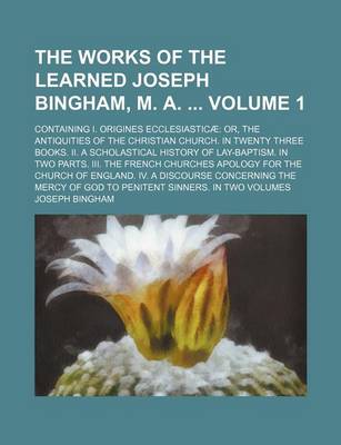 Book cover for The Works of the Learned Joseph Bingham, M. A. Volume 1; Containing I. Origines Ecclesiasticae Or, the Antiquities of the Christian Church. in Twenty Three Books. II. a Scholastical History of Lay-Baptism. in Two Parts. III. the French Churches Apology Fo