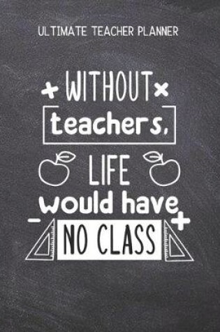 Cover of Without Teachers Life Would Have No Class - Ultimate Teacher Planner