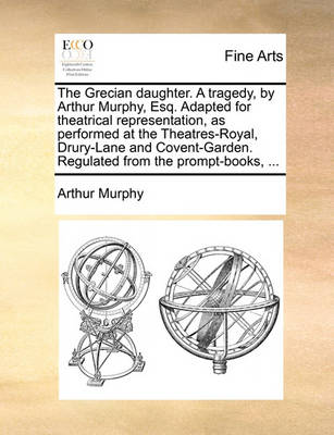 Book cover for The Grecian daughter. A tragedy, by Arthur Murphy, Esq. Adapted for theatrical representation, as performed at the Theatres-Royal, Drury-Lane and Covent-Garden. Regulated from the prompt-books, ...