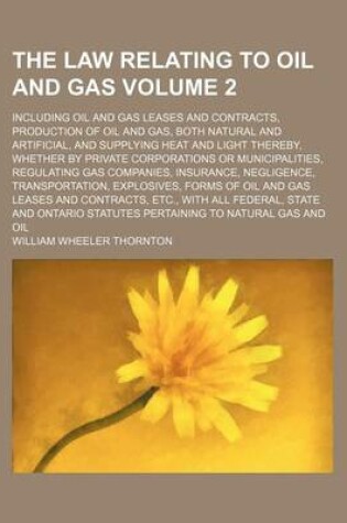 Cover of The Law Relating to Oil and Gas Volume 2; Including Oil and Gas Leases and Contracts, Production of Oil and Gas, Both Natural and Artificial, and Supplying Heat and Light Thereby, Whether by Private Corporations or Municipalities, Regulating Gas Companies