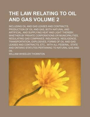 Book cover for The Law Relating to Oil and Gas Volume 2; Including Oil and Gas Leases and Contracts, Production of Oil and Gas, Both Natural and Artificial, and Supplying Heat and Light Thereby, Whether by Private Corporations or Municipalities, Regulating Gas Companies