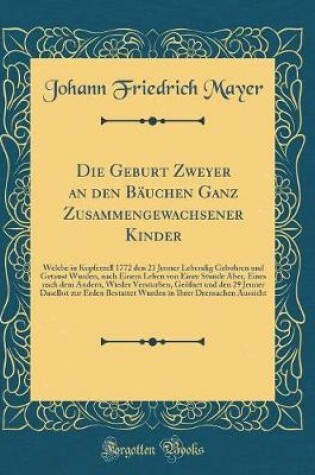 Cover of Die Geburt Zweyer an den Bäuchen Ganz Zusammengewachsener Kinder: Welche in Kupferzell 1772 den 21 Jenner Lebendig Gebohren und Getaust Wurden, nach Einem Leben von Einer Stunde Aber, Eines nach dem Andern, Wieder Versturben, Geöfnet und den 29 Jenner Das