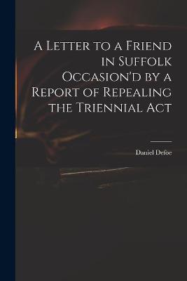 Book cover for A Letter to a Friend in Suffolk Occasion'd by a Report of Repealing the Triennial Act