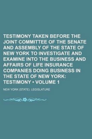 Cover of Testimony Taken Before the Joint Committee of the Senate and Assembly of the State of New York to Investigate and Examine Into the Business and Affairs of Life Insurance Companies Doing Business in the State of New York (Volume 1); Testimony