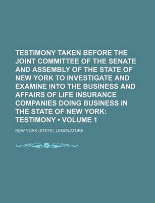 Book cover for Testimony Taken Before the Joint Committee of the Senate and Assembly of the State of New York to Investigate and Examine Into the Business and Affairs of Life Insurance Companies Doing Business in the State of New York (Volume 1); Testimony