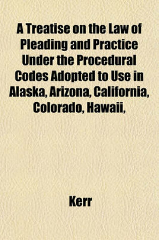 Cover of A Treatise on the Law of Pleading and Practice Under the Procedural Codes Adopted to Use in Alaska, Arizona, California, Colorado, Hawaii,