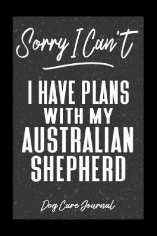 Cover of Sorry I Can't I Have Plans With My Australian Shephered Dog Care Journal