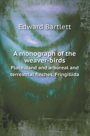 Cover of A monograph of the weaver-birds Ploceidand and arboreal and terrestrial finches, Fringillida