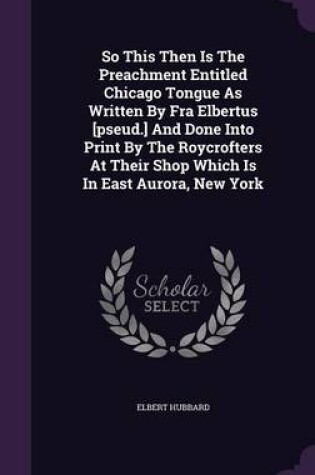 Cover of So This Then Is the Preachment Entitled Chicago Tongue as Written by Fra Elbertus [Pseud.] and Done Into Print by the Roycrofters at Their Shop Which Is in East Aurora, New York