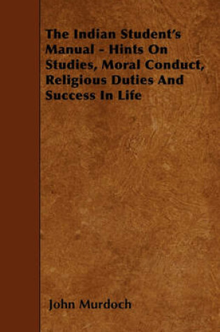 Cover of The Indian Student's Manual - Hints On Studies, Moral Conduct, Religious Duties And Success In Life