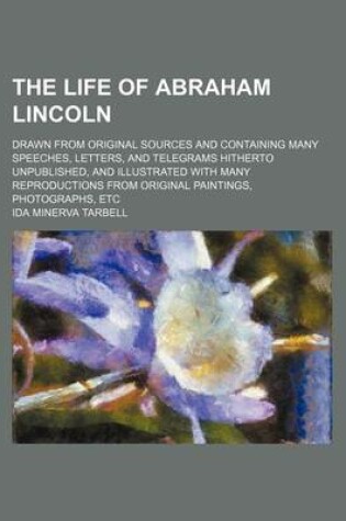 Cover of The Life of Abraham Lincoln (Volume 1); Drawn from Original Sources and Containing Many Speeches, Letters, and Telegrams Hitherto Unpublished, and Illustrated with Many Reproductions from Original Paintings, Photographs, Etc