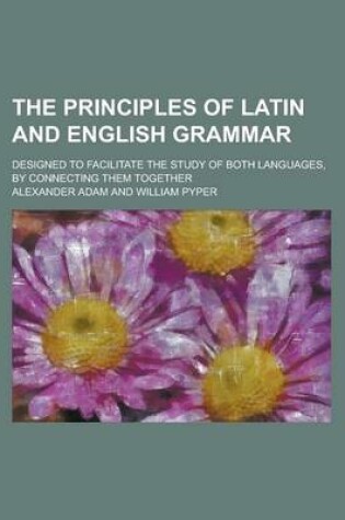 Cover of The Principles of Latin and English Grammar; Designed to Facilitate the Study of Both Languages, by Connecting Them Together