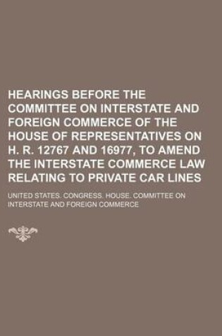 Cover of Hearings Before the Committee on Interstate and Foreign Commerce of the House of Representatives on H. R. 12767 and 16977, to Amend the Interstate Commerce Law Relating to Private Car Lines