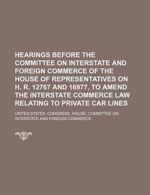 Book cover for Hearings Before the Committee on Interstate and Foreign Commerce of the House of Representatives on H. R. 12767 and 16977, to Amend the Interstate Commerce Law Relating to Private Car Lines