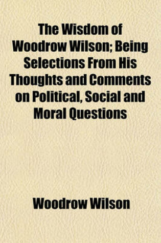 Cover of The Wisdom of Woodrow Wilson; Being Selections from His Thoughts and Comments on Political, Social and Moral Questions