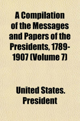 Cover of A Compilation of the Messages and Papers of the Presidents, 1789-1907 (Volume 7)
